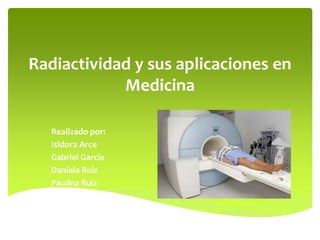 Radiactividad y sus aplicaciones en
Medicina
Realizado por:
Isidora Arce
Gabriel García
Daniela Ruiz
Paulina Ruiz
 