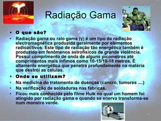 Radiação Gama O que são? Radiação gama ou raio gama (γ) é um tipo de radiação electromagnética produzida geralmente por elementos radioactivos. Este tipo de radiação tão energética também é produzido em fenómenos astrofísicos de grande violência. Possui comprimento de onda de alguns picometros até comprimentos mais ínfimos como 10-15/10-18 metros. É altamente energética que penetra profundamente na matéria que destrói as células. Onde se utilizam? Na medicina do tratamento de doenças (cancro, tumores ....)  Na verificação de soldaduras nas fabricas. Ficou mais conhecida pelo filme Hulk no qual um homem foi atingido por radiação gama e quando se enerva transforma-se num monstro verde. 