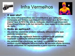 Infra Vermelhos  O que são? Os raios infravermelhos são constituídos por radiação composta por fotões cuja frequência é maior que 8x1011 Hz e menor que 3x1014 Hz, isto é, radiação electromagnética com frequência inferior à da luz vermelha, mas superior à das ondas de rádio . Onde se aplicam? As poeiras cósmicas emitem radiação infravermelha que permite localizá-las. As câmaras de vigilância detecta a presença de pessoas captando a radiação infravermelha que emite. As resistências eléctricas, ao rubro, e o carvão em brasa emitem muita radiação infravermelha de elevado efeito térmico, sendo utilizadas no aquecimento e para cozinhar alimentos. 