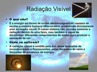 Radiação Visível O que são? É a energia em forma de ondas electromagnéticas capazes de excitar o sistema humano olho-cérebro, produzindo directamente uma sensação visual. O nosso sistema não percebe somente a radiação dentro de uma faixa, mas também é capaz de discriminar diferentes comprimentos de ondas para produzir a sensação de cor. Onde se aplicam? A radiação visível é emitida pelo Sol, pelas lâmpadas de incandescência e fluorescentes, pelas lâmpadas de néon e lâmpadas de poupança de energia. 
