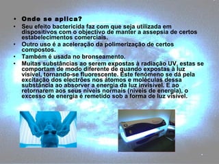 Onde se aplica? Seu efeito bactericida faz com que seja utilizada em dispositivos com o objectivo de manter a assepsia de certos estabelecimentos comerciais. Outro uso é a aceleração da polimerização de certos compostos. Também é usada no bronseamento.  Muitas substâncias ao serem expostas à radiação UV, estas se comportam de modo diferente de quando expostas à luz visível, tornando-se fluorescente. Este fenómeno se dá pela excitação dos electrões nos átomos e moléculas dessa substância ao absorver a energia da luz invisível. E ao retornarem aos seus níveis normais (níveis de energia), o excesso de energia é remetido sob a forma de luz visível. 