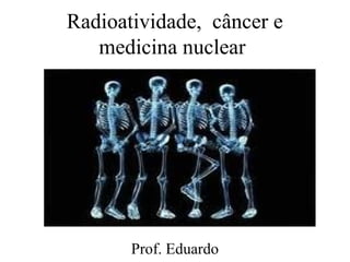 Radioatividade, câncer e
medicina nuclear
Prof. Eduardo
 