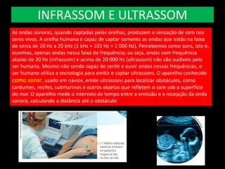 INFRASSOM E ULTRASSOM
As ondas sonoras, quando captadas pelas orelhas, produzem a sensação de som nos
seres vivos. A orelha humana é capaz de captar somente as ondas que estão na faixa
de cerca de 20 Hz a 20 kHz (1 kHz = 103 Hz = 1 000 Hz). Percebemos como sons, isto é,
ouvimos, apenas ondas nessa faixa de frequência; ou seja, ondas com frequência
abaixo de 20 Hz (infrassom) e acima de 20 000 Hz (ultrassom) não são audíveis pelo
ser humano. Mesmo não sendo capaz de sentir e ouvir ondas nessas frequências, o
ser humano utiliza a tecnologia para emitir e captar ultrassons. O aparelho conhecido
como sonar, usado em navios, emite ultrassons para localizar obstáculos, como
cardumes, recifes, submarinos e outros objetos que refletem o som sob a superfície
do mar. O aparelho mede o intervalo de tempo entre a emissão e a recepção da onda
sonora, calculando a distância até o obstáculo
 