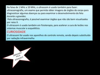 Na faixa de 1 MHz a 10 MHz, o ultrassom é usado também para fazer:
ultrassonografia, um exame que permite obter imagens de órgãos do corpo para
diagnosticar algumas doenças ou para examinar o desenvolvimento do feto
durante a gravidez.
Pela ultrassonografia, é possível examinar órgãos que não são bem visualizados
por raios X.
O ultrassom é usado também em fisioterapia, para acelerar a cura de lesões nos
sistemas muscular e esquelético.
CURIOSIDADE
O ultrassom foi usado nos aparelhos de controle remoto, sendo depois substituído
por radiação infravermelha
 