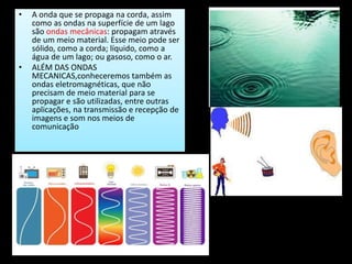 • A onda que se propaga na corda, assim
como as ondas na superfície de um lago
são ondas mecânicas: propagam através
de um meio material. Esse meio pode ser
sólido, como a corda; líquido, como a
água de um lago; ou gasoso, como o ar.
• ALÉM DAS ONDAS
MECANICAS,conheceremos também as
ondas eletromagnéticas, que não
precisam de meio material para se
propagar e são utilizadas, entre outras
aplicações, na transmissão e recepção de
imagens e som nos meios de
comunicação
 