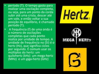 • período (T). O tempo gasto para
realizar uma oscilação completa,
ou seja, para um ponto da corda
subir até uma crista, descer até
um vale, e então voltar a sua
posição de equilíbrio, é chamado
período (T).
• A frequência (f) de uma onda é
o número de oscilações
completas que cada ponto
realiza por unidade de tempo. A
unidade de frequência no (SI) é o
hertz (Hz), que significa ciclos
por segundo. É comum usar os
múltiplos do hertz: um
quilohertz (kHz) um mega-hertz
(MHz) e um giga-hertz (GHz)
 