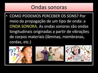 Ondas sonoras
• COMO PODEMOS PERCEBER OS SONS? Por
meio da propagação de um tipo de onda: a
ONDA SONORA. As ondas sonoras são ondas
longitudinais originadas a partir de vibrações
de corpos materiais (lâminas, membranas,
cordas, etc.)
 