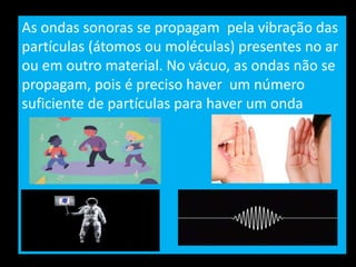 As ondas sonoras se propagam pela vibração das
partículas (átomos ou moléculas) presentes no ar
ou em outro material. No vácuo, as ondas não se
propagam, pois é preciso haver um número
suficiente de partículas para haver um onda
 