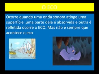 O ECO
Ocorre quando uma onda sonora atinge uma
superfície ,uma parte dela é absorvida e outra é
refletida ocorre o ECO. Mas não é sempre que
acontece o eco
 