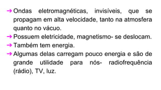 ➔Ondas eletromagnéticas, invisíveis, que se
propagam em alta velocidade, tanto na atmosfera
quanto no vácuo.
➔Possuem eletricidade, magnetismo- se deslocam.
➔Também tem energia.
➔Algumas delas carregam pouco energia e são de
grande utilidade para nós- radiofrequência
(rádio), TV, luz.
 