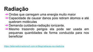 Radiação
➔ Ondas que carregam uma energia muito maior
➔ Capacidade de causar danos pois retiram átomos e até
quebram moléculas
➔ Demanda cuidados-radiação ionizante.
➔ Mesmo trazendo perigos ela pode ser usada em
pequenas quantidades de forma conduzida para nos
beneficiar
https://telemedicinamorsch.com.br/blog/radiacao-na-medicina
 