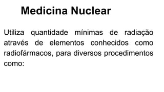 Medicina Nuclear
Utiliza quantidade mínimas de radiação
através de elementos conhecidos como
radiofármacos, para diversos procedimentos
como:
 
