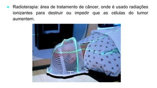 ● Radioterapia: área de tratamento de câncer, onde é usado radiações
ionizantes para destruir ou impedir que as células do tumor
aumentem.
 