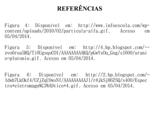 REFERÊNCIAS
Figura 4: Disponível em: http://www.infoescola.com/wp-
content/uploads/2010/02/particula-alfa.gif. Acesso em
05/04/2014.
Figura 5: Disponível em: http://4.bp.blogspot.com/--
zvo6roa5RQ/Ti6UgsqoCOI/AAAAAAAAAKQ/pGwYsOu_Gxg/s1600/urani
o-plutonio.gif. Acesso em 05/04/2014.
Figura 6: Disponível em: http://2.bp.blogspot.com/-
1dwh7LkOkf4/UZjZqU9wsNI/AAAAAAAAAJI/r8jkSjH6ZSQ/s400/Espec
tro+eletromagn%C3%A9tico+4.gif. Acesso em 05/04/2014.
 