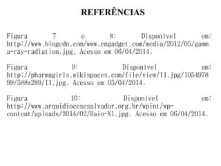 REFERÊNCIAS
Figura 7 e 8: Disponível em:
http://www.blogcdn.com/www.engadget.com/media/2012/05/gamm
a-ray-radiation.jpg. Acesso em 06/04/2014.
Figura 9: Disponível em:
http://pharmagirls.wikispaces.com/file/view/I1.jpg/1054978
99/588x289/I1.jpg. Acesso em 05/04/2014.
Figura 10: Disponível em:
http://www.arquidiocesesalvador.org.br/wpint/wp-
content/uploads/2014/02/Raio-X1.jpg. Acesso em 06/04/2014.
 