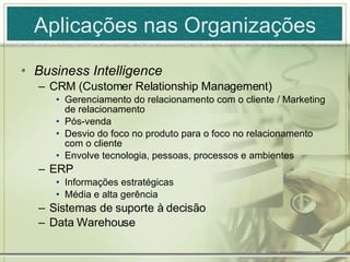 Aplicações nas Organizações Business Intelligence CRM (Customer Relationship Management) Gerenciamento do relacionamento com o cliente / Marketing de relacionamento Pós-venda  Desvio do foco no produto para o foco no relacionamento com o cliente Envolve tecnologia, pessoas, processos e ambientes ERP Informações estratégicas Média e alta gerência Sistemas de suporte à decisão Data Warehouse 