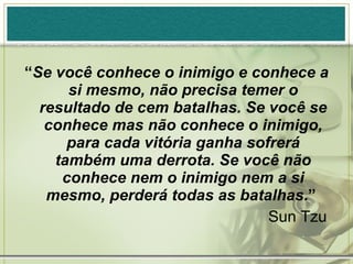 “ Se você conhece o inimigo e conhece a si mesmo, não precisa temer o resultado de cem batalhas. Se você se conhece mas não conhece o inimigo, para cada vitória ganha sofrerá também uma derrota. Se você não conhece nem o inimigo nem a si mesmo, perderá todas as batalhas .”  Sun Tzu 