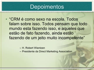Depoimentos “ CRM é como sexo na escola. Todos falam sobre isso. Todos pensam que todo mundo esta fazendo isso, e aqueles que estão de fato fazendo, ainda estão fazendo de um jeito muito incompetente” H. Robert Wientzen Presidente da Direct Marketing Association 