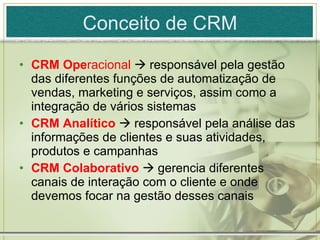 Conceito de CRM CRM Ope racional    responsável pela gestão das diferentes funções de automatização de vendas, marketing e serviços, assim como a integração de vários sistemas CRM Analítico    responsável pela análise das informações de clientes e suas atividades, produtos e campanhas CRM Colaborativo    gerencia diferentes canais de interação com o cliente e onde devemos focar na gestão desses canais 