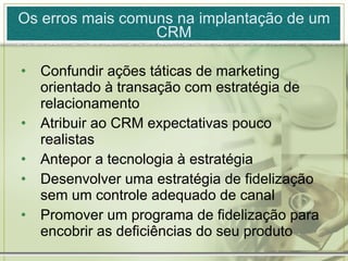 Os erros mais comuns na implantação de um CRM Confundir ações táticas de marketing orientado à transação com estratégia de relacionamento Atribuir ao CRM expectativas pouco realistas Antepor a tecnologia à estratégia Desenvolver uma estratégia de fidelização sem um controle adequado de canal Promover um programa de fidelização para encobrir as deficiências do seu produto 