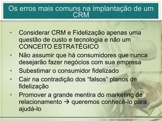 Os erros mais comuns na implantação de um CRM Considerar CRM e Fidelização apenas uma questão de custo e tecnologia e não um CONCEITO ESTRATÉGICO Não assumir que há consumidores que nunca desejarão fazer negócios com sua empresa Subestimar o consumidor fidelizado Cair na contradição dos “falsos” planos de fidelização Promover a grande mentira do marketing de relacionamento    queremos conhecê-lo para ajudá-lo 