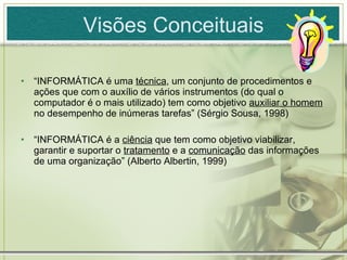 Visões Conceituais “ INFORMÁTICA é uma  técnica , um conjunto de procedimentos e ações que com o auxílio de vários instrumentos (do qual o computador é o mais utilizado) tem como objetivo  auxiliar o homem  no desempenho de inúmeras tarefas” (Sérgio Sousa, 1998) “ INFORMÁTICA é a  ciência  que tem como objetivo viabilizar, garantir e suportar o  tratamento  e a  comunicação  das informações de uma organização” (Alberto Albertin, 1999) 