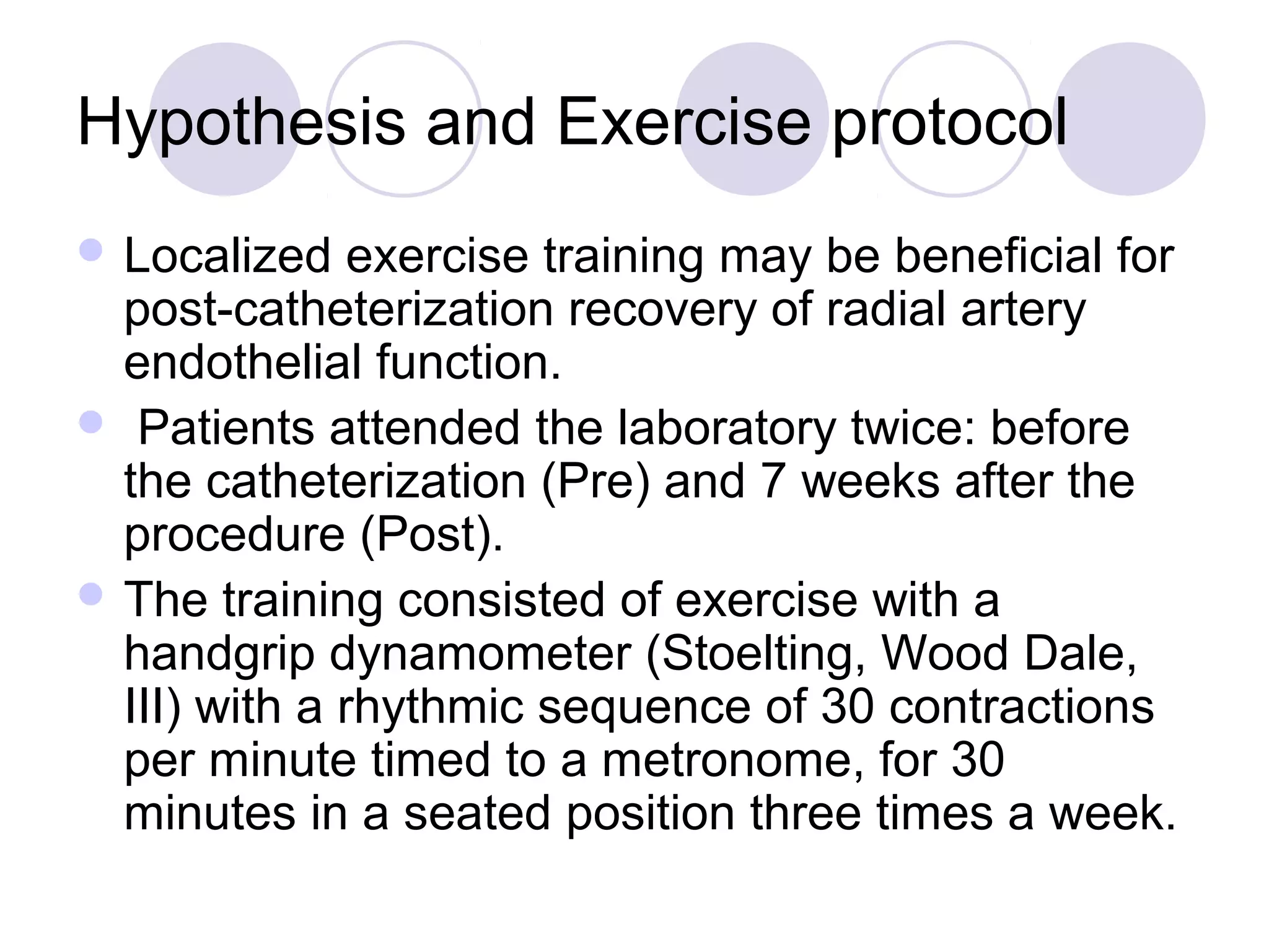Hypothesis and Exercise protocol
 Localized

exercise training may be beneficial for
post-catheterization recovery of radial artery
endothelial function.
 Patients attended the laboratory twice: before
the catheterization (Pre) and 7 weeks after the
procedure (Post).
 The training consisted of exercise with a
handgrip dynamometer (Stoelting, Wood Dale,
III) with a rhythmic sequence of 30 contractions
per minute timed to a metronome, for 30
minutes in a seated position three times a week.

 