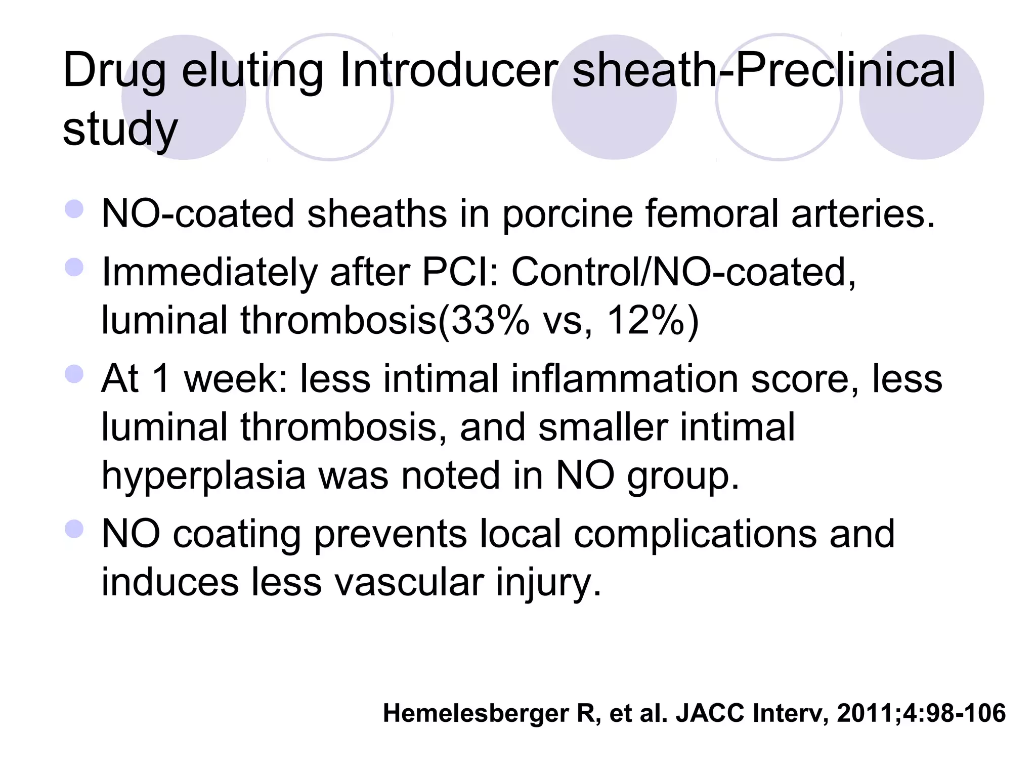 Drug eluting Introducer sheath-Preclinical
study
 NO-coated

sheaths in porcine femoral arteries.
 Immediately after PCI: Control/NO-coated,
luminal thrombosis(33% vs, 12%)
 At 1 week: less intimal inflammation score, less
luminal thrombosis, and smaller intimal
hyperplasia was noted in NO group.
 NO coating prevents local complications and
induces less vascular injury.
Hemelesberger R, et al. JACC Interv, 2011;4:98-106

 
