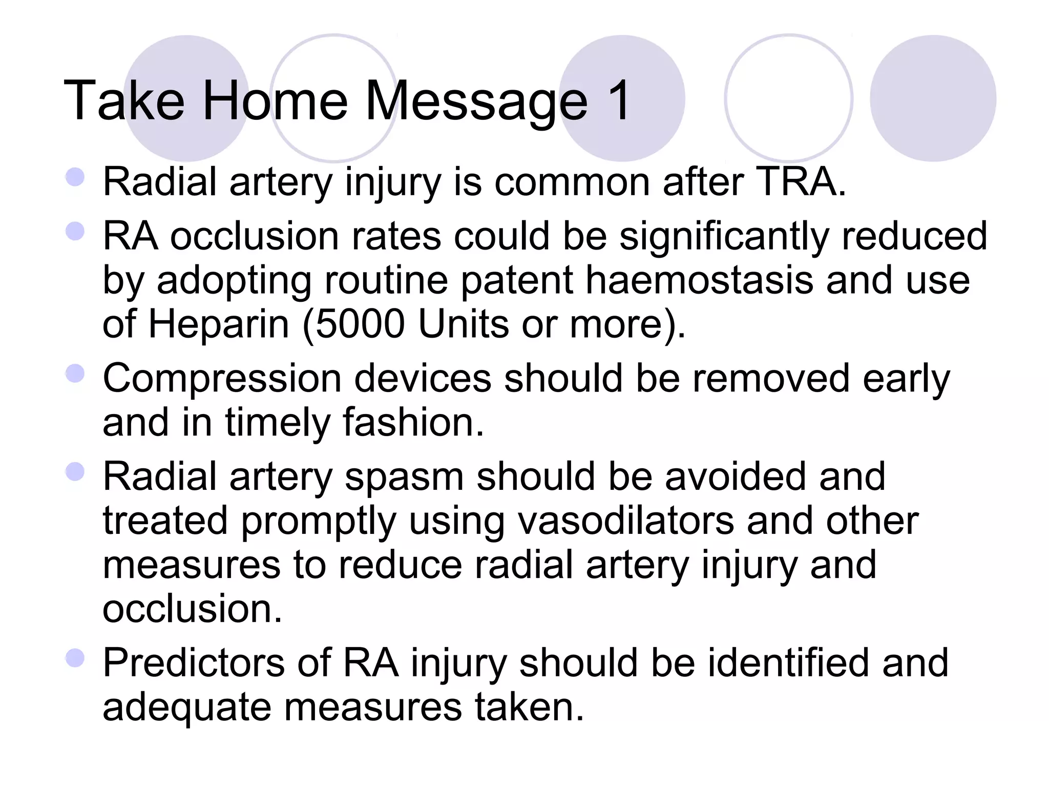Take Home Message 1
 Radial

artery injury is common after TRA.
 RA occlusion rates could be significantly reduced
by adopting routine patent haemostasis and use
of Heparin (5000 Units or more).
 Compression devices should be removed early
and in timely fashion.
 Radial artery spasm should be avoided and
treated promptly using vasodilators and other
measures to reduce radial artery injury and
occlusion.
 Predictors of RA injury should be identified and
adequate measures taken.

 