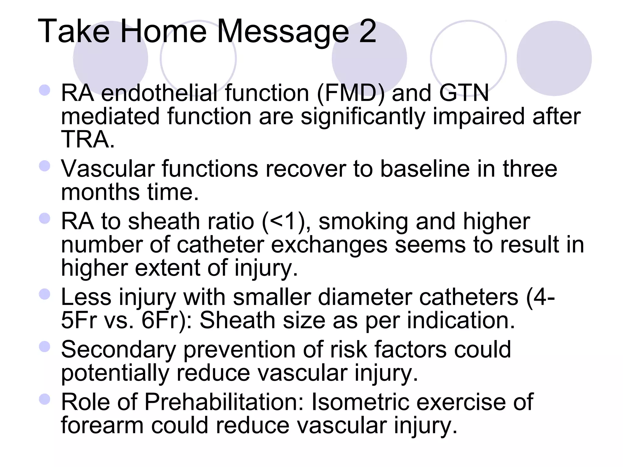 Take Home Message 2
 RA

endothelial function (FMD) and GTN
mediated function are significantly impaired after
TRA.
 Vascular functions recover to baseline in three
months time.
 RA to sheath ratio (<1), smoking and higher
number of catheter exchanges seems to result in
higher extent of injury.
 Less injury with smaller diameter catheters (45Fr vs. 6Fr): Sheath size as per indication.
 Secondary prevention of risk factors could
potentially reduce vascular injury.
 Role of Prehabilitation: Isometric exercise of
forearm could reduce vascular injury.

 