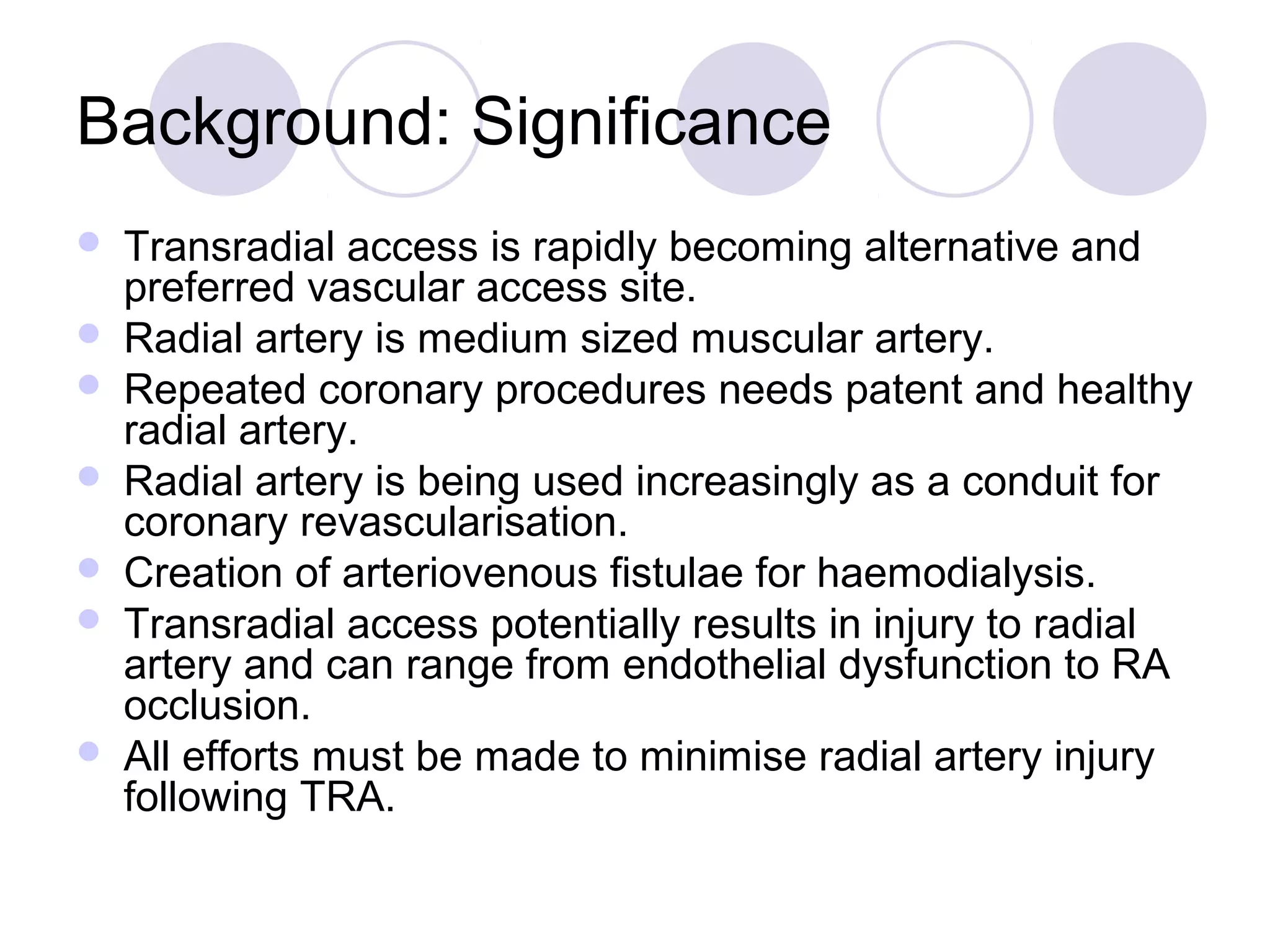Background: Significance









Transradial access is rapidly becoming alternative and
preferred vascular access site.
Radial artery is medium sized muscular artery.
Repeated coronary procedures needs patent and healthy
radial artery.
Radial artery is being used increasingly as a conduit for
coronary revascularisation.
Creation of arteriovenous fistulae for haemodialysis.
Transradial access potentially results in injury to radial
artery and can range from endothelial dysfunction to RA
occlusion.
All efforts must be made to minimise radial artery injury
following TRA.

 