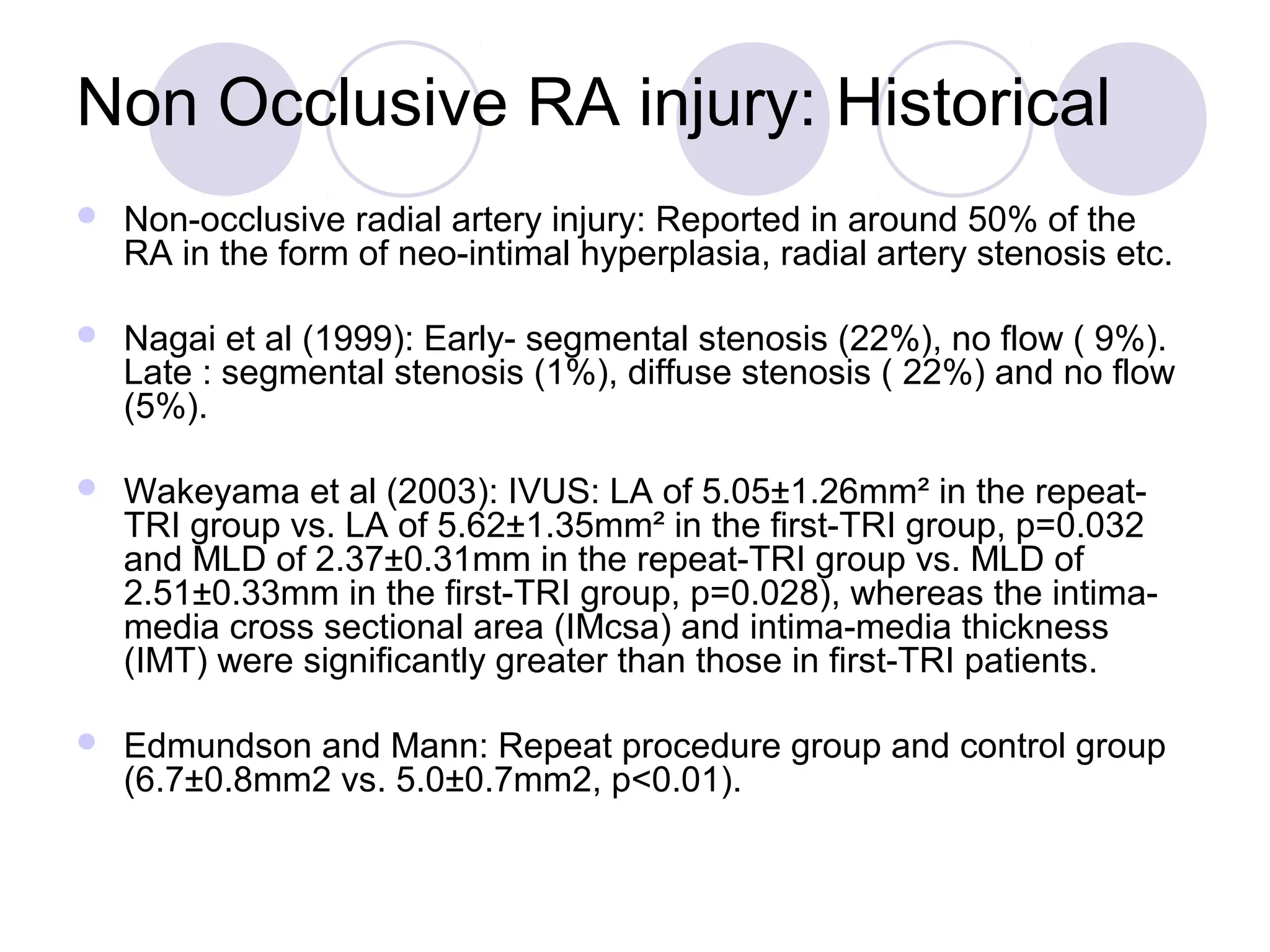 Non Occlusive RA injury: Historical


Non-occlusive radial artery injury: Reported in around 50% of the
RA in the form of neo-intimal hyperplasia, radial artery stenosis etc.



Nagai et al (1999): Early- segmental stenosis (22%), no flow ( 9%).
Late : segmental stenosis (1%), diffuse stenosis ( 22%) and no flow
(5%).



Wakeyama et al (2003): IVUS: LA of 5.05±1.26mm² in the repeatTRI group vs. LA of 5.62±1.35mm² in the first-TRI group, p=0.032
and MLD of 2.37±0.31mm in the repeat-TRI group vs. MLD of
2.51±0.33mm in the first-TRI group, p=0.028), whereas the intimamedia cross sectional area (IMcsa) and intima-media thickness
(IMT) were significantly greater than those in first-TRI patients.



Edmundson and Mann: Repeat procedure group and control group
(6.7±0.8mm2 vs. 5.0±0.7mm2, p<0.01).

 