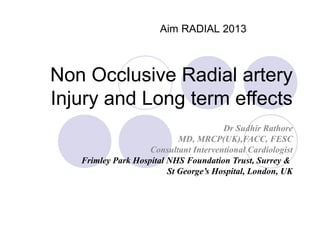 Aim RADIAL 2013

Non Occlusive Radial artery
Injury and Long term effects
Dr Sudhir Rathore
MD, MRCP(UK),FACC, FESC
Consultant Interventional Cardiologist
Frimley Park Hospital NHS Foundation Trust, Surrey &
St George’s Hospital, London, UK

 