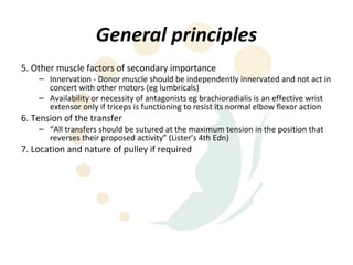 General principles
5. Other muscle factors of secondary importance
    – Innervation - Donor muscle should be independently innervated and not act in
      concert with other motors (eg lumbricals)
    – Availability or necessity of antagonists eg brachioradialis is an effective wrist
      extensor only if triceps is functioning to resist its normal elbow flexor action
6. Tension of the transfer
    – “All transfers should be sutured at the maximum tension in the position that
      reverses their proposed activity” (Lister’s 4th Edn)
7. Location and nature of pulley if required
 