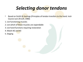 Selecting donor tendons
•   Based on Smith & Hastings (Principles of tendon transfers to the hand. Instr
    Course Lect 29:129, 1980)
1. List functioning muscles
2. List which of those muscles are expendable
3. List hand functions requiring restoration
4. Match #2 and #3
5. Staging
 