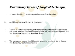 Maximising Success / Surgical Technique
1.   Incisions should not cross the path of the transferred tendon



2.   Avoid interference with normal structures



3.   Tendon should insert into the joint of motion at 90° to maximise power and
     excursion. Insertion can be moved away from the joint to improve power, but
     this is at the expense of decreased excursion



4.   The transferred tendon should insert into another tendon or bone. Strong
     insertions allow earlier mobilisation.
 