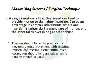 Maximising Success / Surgical Technique

5. A single insertion is best. Dual insertions tend to
     provide motion to the tighter insertion. Can be an
     advantage in complex movements, where one
     insertion is tighter during one phase of motion, and
     the other takes over during another phase
.




    6. Tension should be set to produce the
       necessary joint movement with maximal
       muscle contraction. Some initial over
       correction should be planned, as some
       tendon stretch is usual.
 