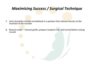 Maximising Success / Surgical Technique

7. Joint should be initially immobilised in a position that relieves tension at the
   insertion of the transfer

8. Reverse order – harvest grafts, prepare recipient site and tunnel before raising
   muscle
 