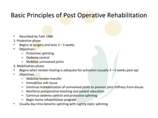 Basic Principles of Post Operative Rehabilitation

• Described by Toth 1986
1. Protective phase
• Begins at surgery and lasts 3 – 5 weeks
• Objectives:-
      – Protective splinting
      – Oedema control
      – Mobilise uninvolved joints
2. Mobilisation phase
• Begins when tendon healing is adequate for activation (usually 3 – 5 weeks post op)
• Objectives
      – Mobilise tendon transfer
      – Immobilise soft tissue
      – Continue immobilisation of uninvolved joints to prevent joint stiffness from disuse
      – Reinforce preoperative teaching and patient education
      – Continue oedema control and protective splinting
      – Begin home rehabilitation program
• Usually day time dynamic splinting with nightly static splinting
 