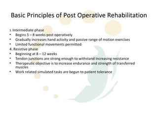 Basic Principles of Post Operative Rehabilitation
3. Intermediate phase
• Begins 5 – 8 weeks post operatively
• Gradually increases hand activity and passive range of motion exercises
• Limited functional movements permitted
4. Resistive phase
• Beginning at 8 – 12 weeks
• Tendon junctions are strong enough to withstand increasing resistance
• Therapeutic objective is to increase endurance and strength of transferred
    muscles
• Work related simulated tasks are begun to patient tolerance
 