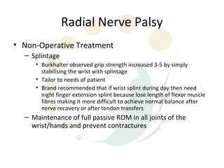 Radial Nerve Palsy
• Non-Operative Treatment
  – Splintage
     • Burkhalter observed grip strength increased 3-5 by simply
       stabilising the wrist with splintage
     • Tailor to needs of patient
     • Brand recommended that if wrist splint during day then need
       night finger extension splint because lose length of flexor muscle
       fibres making it more difficult to achieve normal balance after
       nerve recovery or after tendon transfers
  – Maintenance of full passive ROM in all joints of the
    wrist/hands and prevent contractures
 