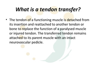 What is a tendon transfer?
• The tendon of a functioning muscle is detached from
  its insertion and reattached to another tendon or
  bone to replace the function of a paralysed muscle
  or injured tendon. The transferred tendon remains
  attached to its parent muscle with an intact
  neurovascular pedicle.
 
