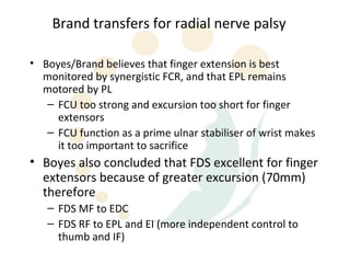Brand transfers for radial nerve palsy

• Boyes/Brand believes that finger extension is best
  monitored by synergistic FCR, and that EPL remains
  motored by PL
   – FCU too strong and excursion too short for finger
     extensors
   – FCU function as a prime ulnar stabiliser of wrist makes
     it too important to sacrifice
• Boyes also concluded that FDS excellent for finger
  extensors because of greater excursion (70mm)
  therefore
   – FDS MF to EDC
   – FDS RF to EPL and EI (more independent control to
     thumb and IF)
 