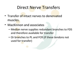 Direct Nerve Transfers
• Transfer of intact nerves to denervated
  muscles.
• MacKinnon and associates
  – Median nerve supplies redundant branches to FDS
    and therefore available for transfer
  – Or branches to PL and FCR (if these tendons not
    used for transfer)
 
