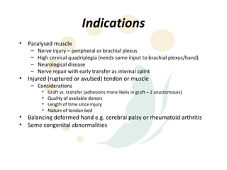Indications
•   Paralysed muscle
     –   Nerve injury – peripheral or brachial plexus
     –   High cervical quadriplegia (needs some input to brachial plexus/hand)
     –   Neurological disease
     –   Nerve repair with early transfer as internal splint
•   Injured (ruptured or avulsed) tendon or muscle
     – Considerations
          •   Graft vs. transfer (adhesions more likely in graft – 2 anastomoses)
          •   Quality of available donors
          •   Length of time since injury
          •   Nature of tendon bed
•   Balancing deformed hand e.g. cerebral palsy or rheumatoid arthritis
•   Some congenital abnormalities
 