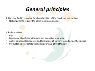 General principles
1. Only justified in restoring functional motion of the hand, not just motion
• Not all patients require the same functions/motions



2. Patient factors
• Age
• Functional disabilities with poor non operative prognosis
• Ability to understand nature and limitations of surgery, including aesthetic goals
• Motivated to co-operate with post operative physiotherapy
 