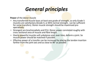 General principles
Power of the donor muscle
– Any transferred muscle loses at least one grade of strength, so only Grade 5
  muscles are satisfactory (Grade 4, or 85% normal strength, can be sufficient
  for some transfers). Donor muscle strength should be maximised pre-
  operatively.
– Strongest are brachioradialis and FCU. Donor power correlated roughly with
  cross sectional area of muscle and fibre length
– Overly powerful muscles will unbalance and, over time, deform a joint. So
  muscle power should be matched if possible.
– Effective power of a transfer can be increased by placing the tendon insertion
  farther from the joint axis and as close to 90° as possible
 