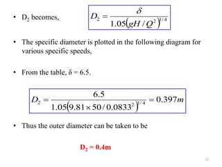 • D2 becomes,
• The specific diameter is plotted in the following diagram for
various specific speeds,
• From the table, δ = 6.5.
• Thus the outer diameter can be taken to be
D2 = 0.4m
  4
/
1
2
2
/
05
.
1 Q
gH
D


 
m
D 397
.
0
0833
.
0
/
50
81
.
9
05
.
1
5
.
6
4
/
1
2
2 


12
 