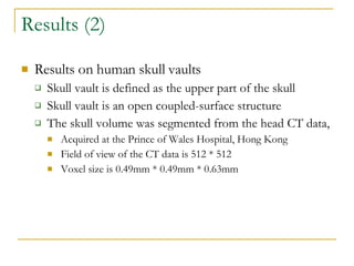 Results (2) Results on human skull vaults Skull vault is defined as the upper part of the skull Skull vault is an open coupled-surface structure The skull volume was segmented from the head CT data, Acquired at the Prince of Wales Hospital, Hong Kong Field of view of the CT data is 512 * 512 Voxel size is 0.49mm * 0.49mm * 0.63mm 