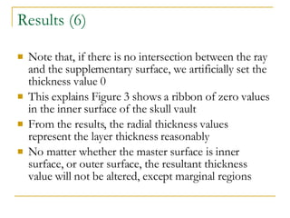 Results (6) Note that, if there is no intersection between the ray and the supplementary surface, we artificially set the thickness value 0 This explains Figure 3 shows a ribbon of zero values in the inner surface of the skull vault From the results, the radial thickness values represent the layer thickness reasonably No matter whether the master surface is inner surface, or outer surface, the resultant thickness value will not be altered, except marginal regions 